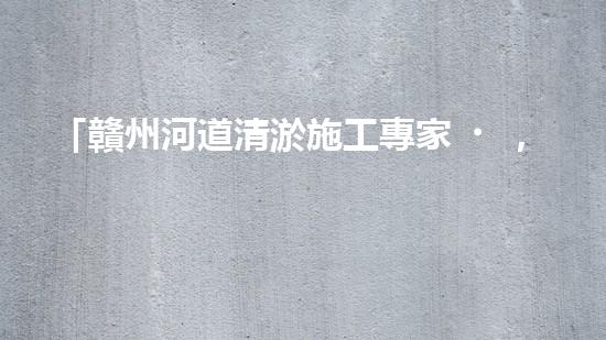 「贛州河道清淤施工專家，高效解決清淤難題！」
